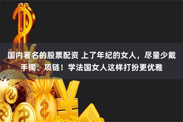 国内著名的股票配资 上了年纪的女人，尽量少戴手镯、项链！学法国女人这样打扮更优雅