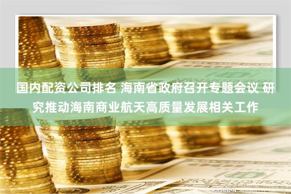 国内配资公司排名 海南省政府召开专题会议 研究推动海南商业航天高质量发展相关工作