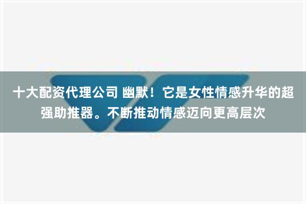 十大配资代理公司 幽默！它是女性情感升华的超强助推器。不断推动情感迈向更高层次