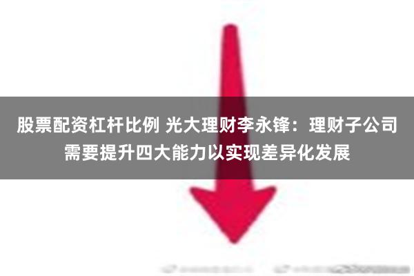 股票配资杠杆比例 光大理财李永锋：理财子公司需要提升四大能力以实现差异化发展