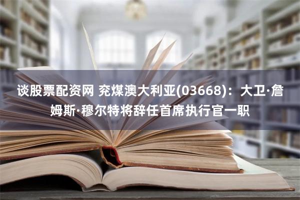 谈股票配资网 兖煤澳大利亚(03668)：大卫·詹姆斯·穆尔特将辞任首席执行官一职