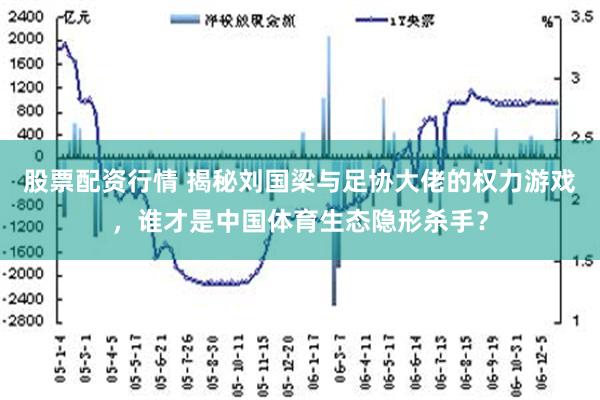 股票配资行情 揭秘刘国梁与足协大佬的权力游戏，谁才是中国体育生态隐形杀手？