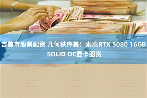 吉首市股票配资 几何秩序美！索泰RTX 5080 16GB SOLID OC显卡图赏